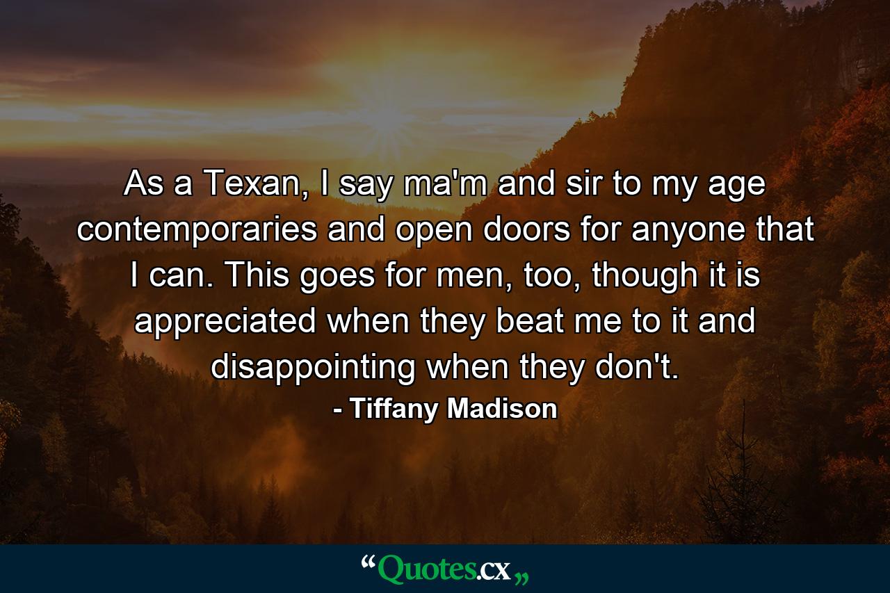 As a Texan, I say ma'm and sir to my age contemporaries and open doors for anyone that I can. This goes for men, too, though it is appreciated when they beat me to it and disappointing when they don't. - Quote by Tiffany Madison