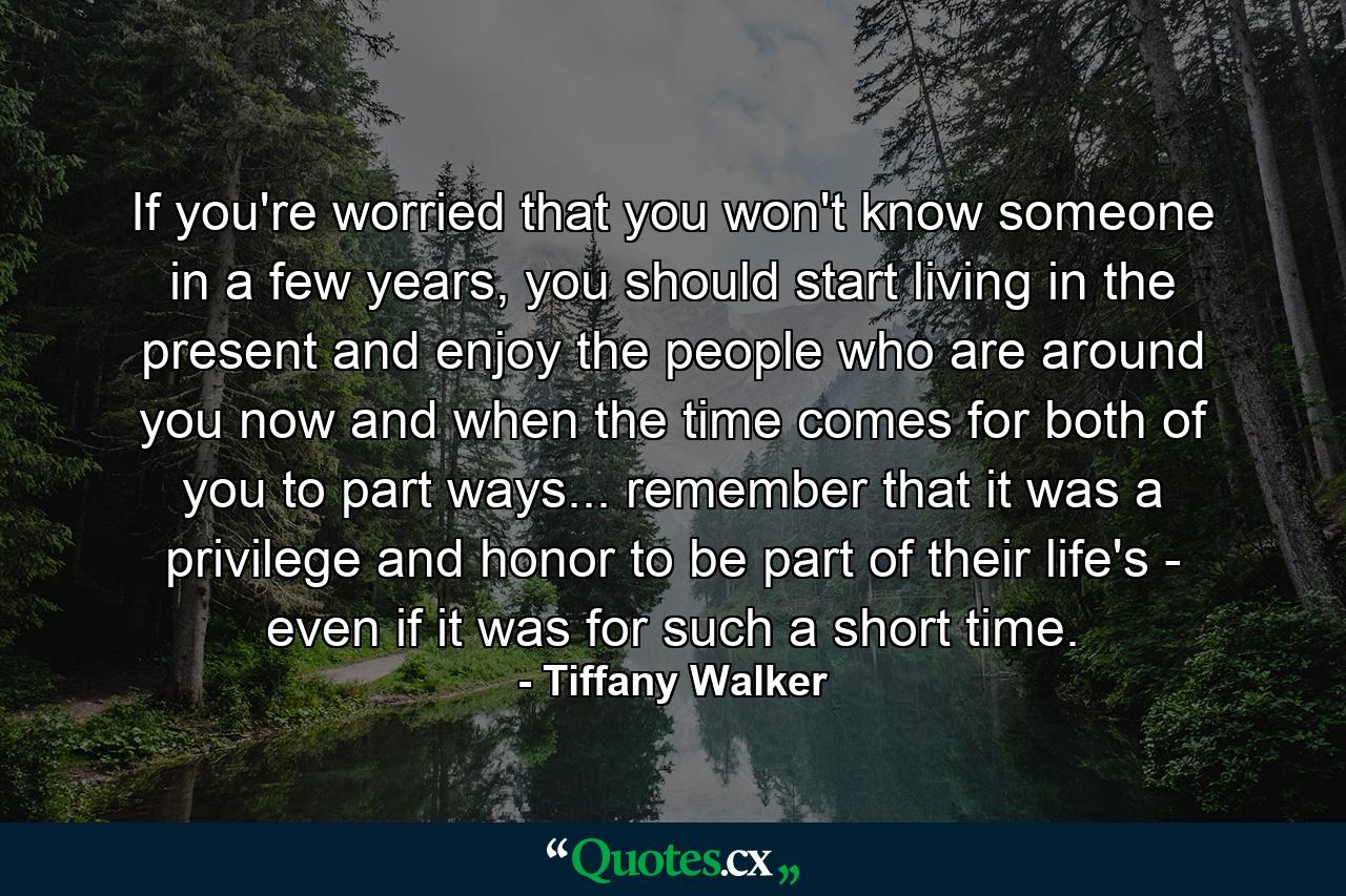 If you're worried that you won't know someone in a few years, you should start living in the present and enjoy the people who are around you now and when the time comes for both of you to part ways... remember that it was a privilege and honor to be part of their life's - even if it was for such a short time. - Quote by Tiffany Walker