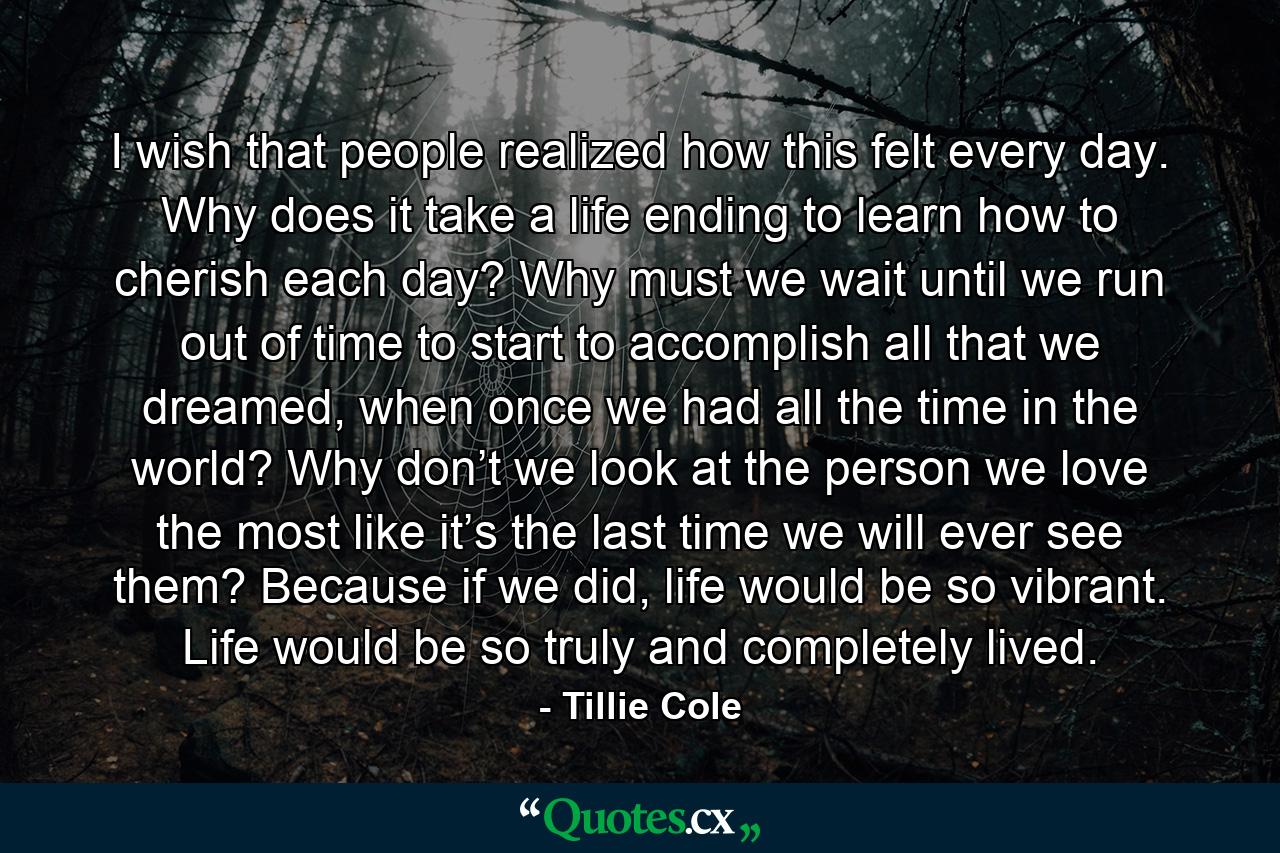 I wish that people realized how this felt every day. Why does it take a life ending to learn how to cherish each day? Why must we wait until we run out of time to start to accomplish all that we dreamed, when once we had all the time in the world? Why don’t we look at the person we love the most like it’s the last time we will ever see them? Because if we did, life would be so vibrant. Life would be so truly and completely lived. - Quote by Tillie Cole