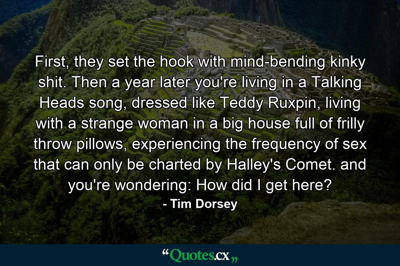 First, they set the hook with mind-bending kinky shit. Then a year later you're living in a Talking Heads song, dressed like Teddy Ruxpin, living with a strange woman in a big house full of frilly throw pillows, experiencing the frequency of sex that can only be charted by Halley's Comet. and you're wondering: How did I get here? - Quote by Tim Dorsey