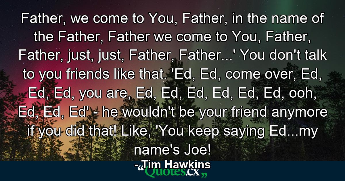 Father, we come to You, Father, in the name of the Father, Father we come to You, Father, Father, just, just, Father, Father...' You don't talk to you friends like that. 'Ed, Ed, come over, Ed, Ed, Ed, you are, Ed, Ed, Ed, Ed, Ed, Ed, ooh, Ed, Ed, Ed' - he wouldn't be your friend anymore if you did that! Like, 'You keep saying Ed...my name's Joe! - Quote by Tim Hawkins