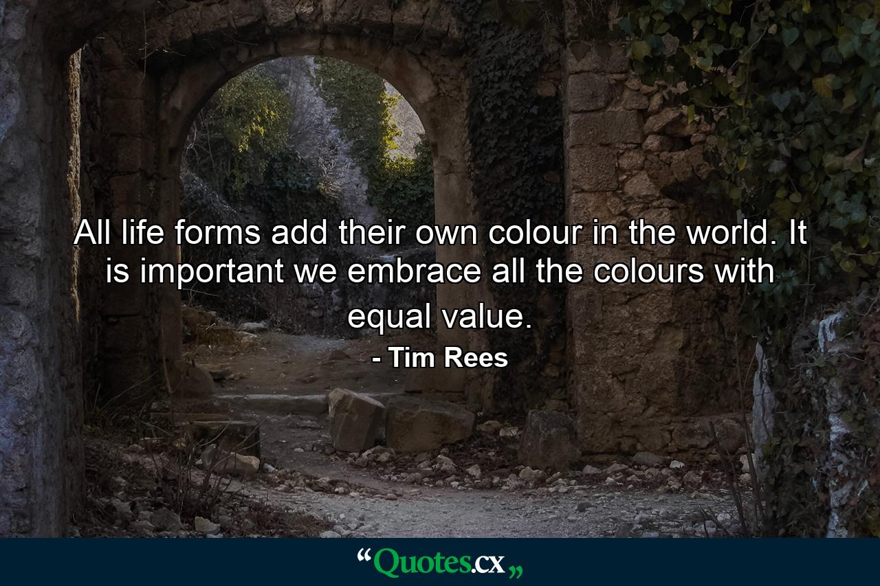 All life forms add their own colour in the world. It is important we embrace all the colours with equal value. - Quote by Tim Rees