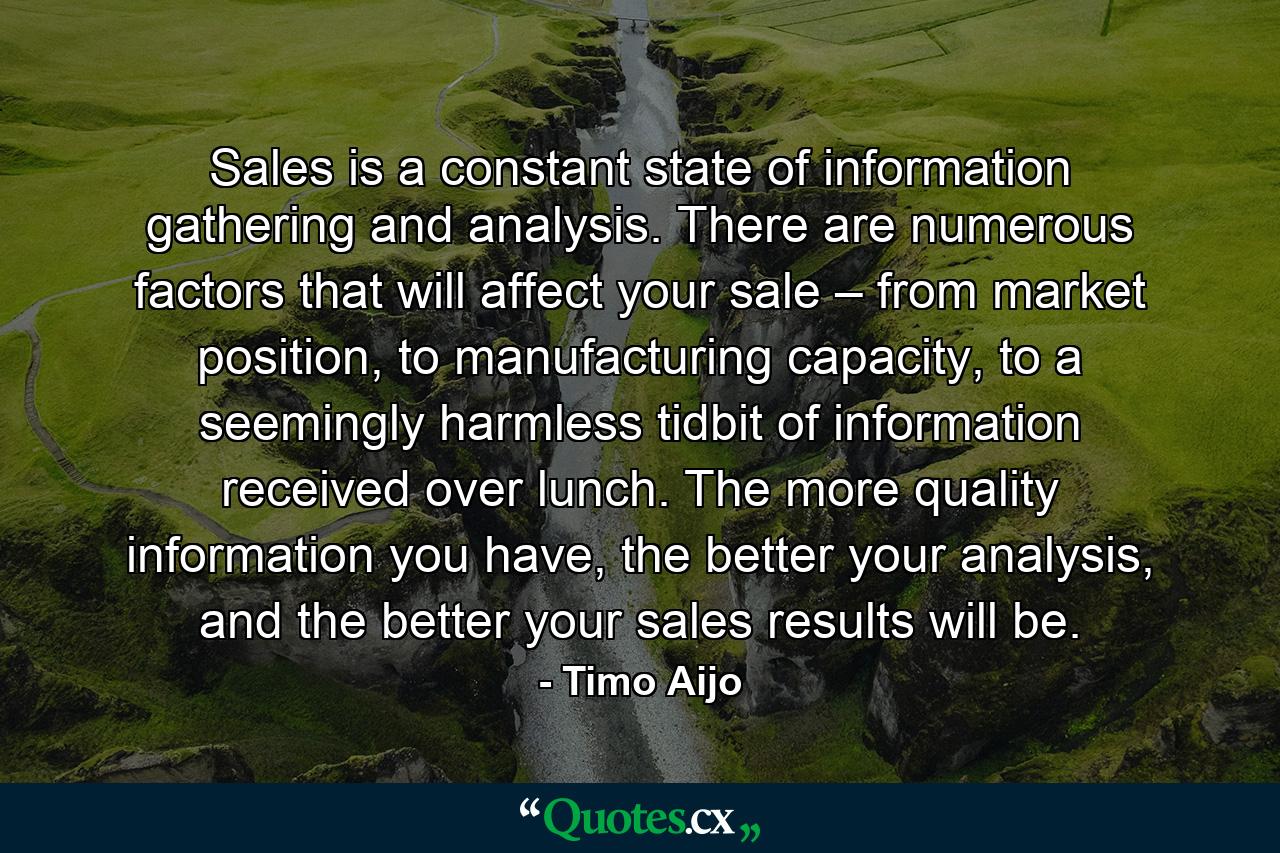 Sales is a constant state of information gathering and analysis. There are numerous factors that will affect your sale – from market position, to manufacturing capacity, to a seemingly harmless tidbit of information received over lunch. The more quality information you have, the better your analysis, and the better your sales results will be. - Quote by Timo Aijo