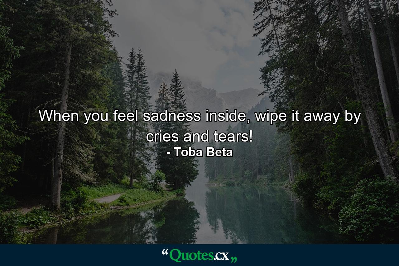 When you feel sadness inside, wipe it away by cries and tears! - Quote by Toba Beta