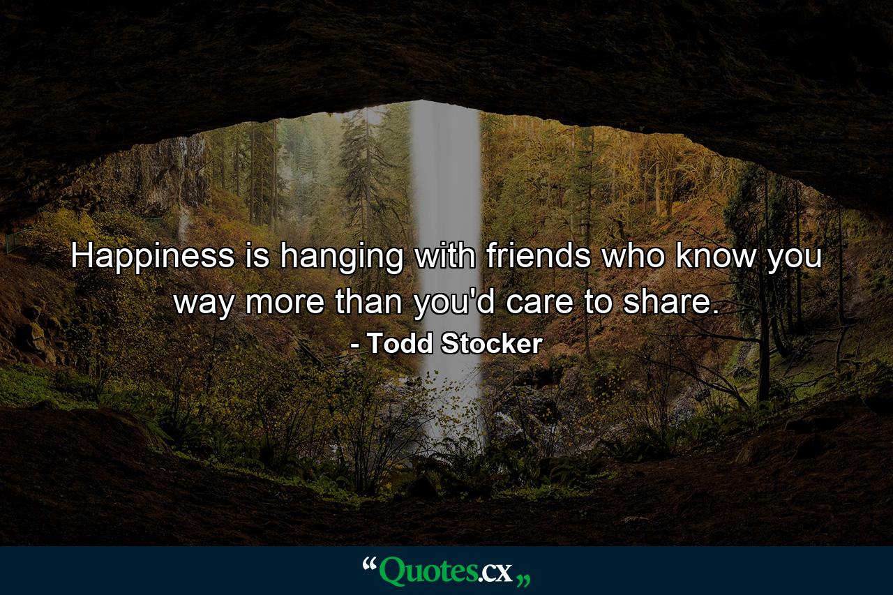 Happiness is hanging with friends who know you way more than you'd care to share. - Quote by Todd Stocker