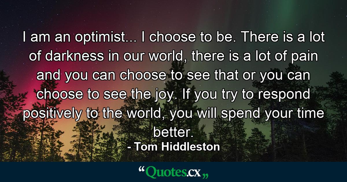 I am an optimist... I choose to be. There is a lot of darkness in our world, there is a lot of pain and you can choose to see that or you can choose to see the joy. If you try to respond positively to the world, you will spend your time better. - Quote by Tom Hiddleston