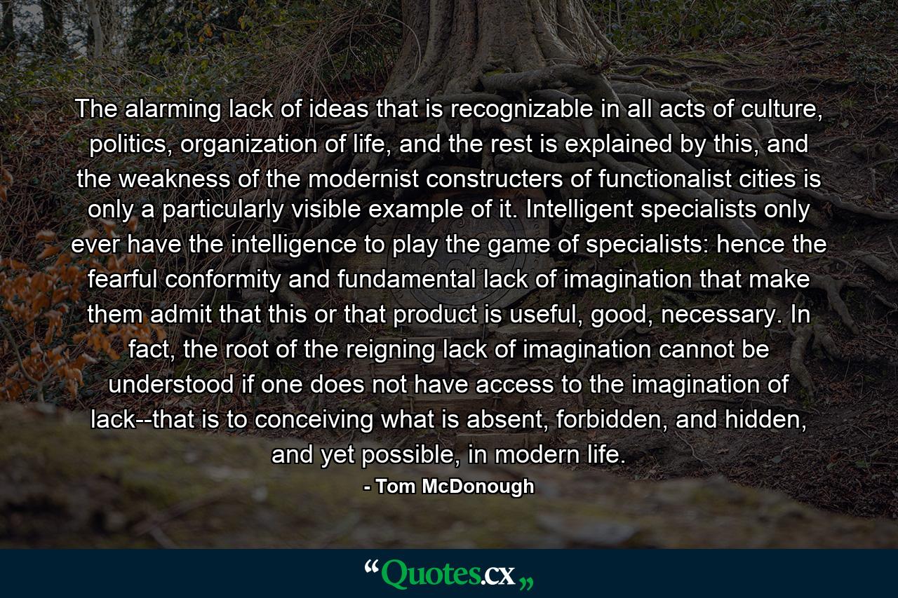 The alarming lack of ideas that is recognizable in all acts of culture, politics, organization of life, and the rest is explained by this, and the weakness of the modernist constructers of functionalist cities is only a particularly visible example of it. Intelligent specialists only ever have the intelligence to play the game of specialists: hence the fearful conformity and fundamental lack of imagination that make them admit that this or that product is useful, good, necessary. In fact, the root of the reigning lack of imagination cannot be understood if one does not have access to the imagination of lack--that is to conceiving what is absent, forbidden, and hidden, and yet possible, in modern life. - Quote by Tom McDonough