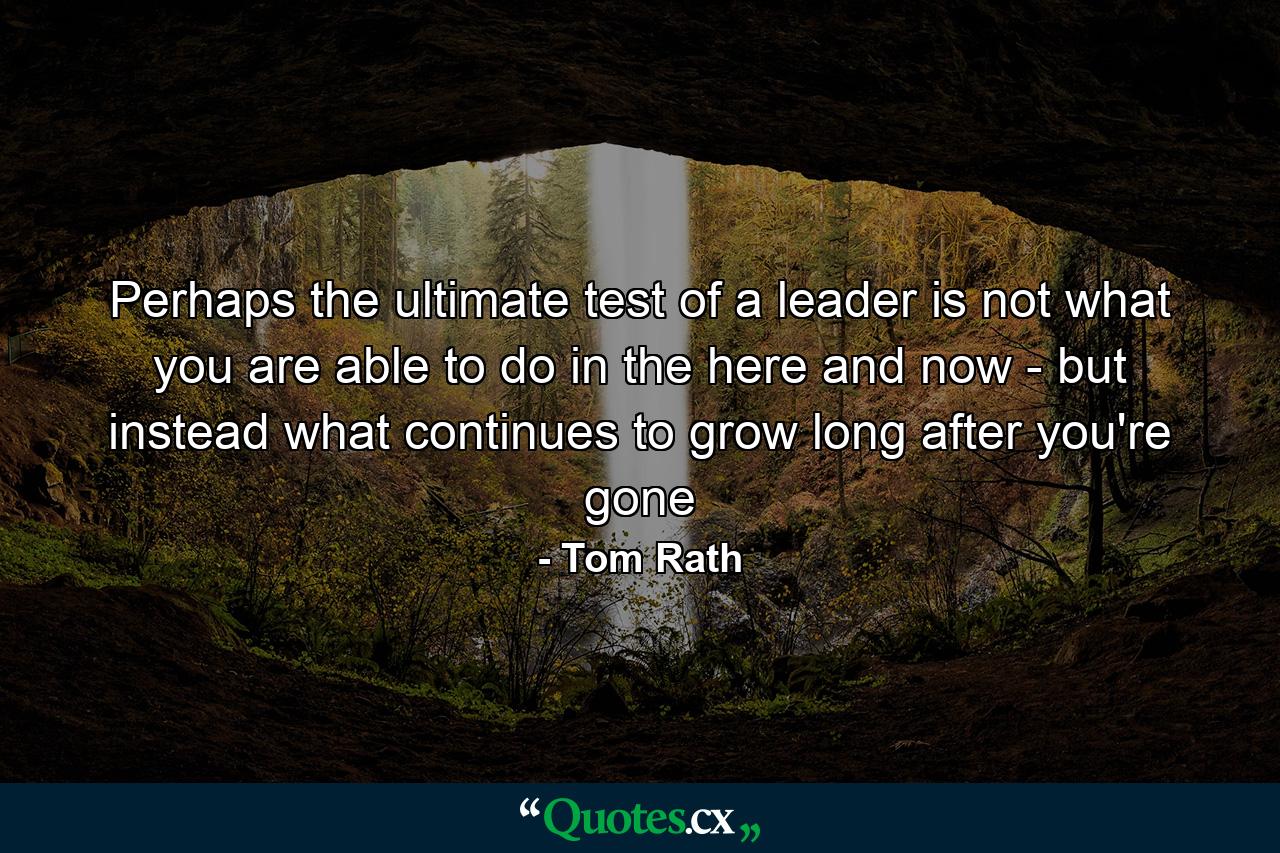 Perhaps the ultimate test of a leader is not what you are able to do in the here and now - but instead what continues to grow long after you're gone - Quote by Tom Rath