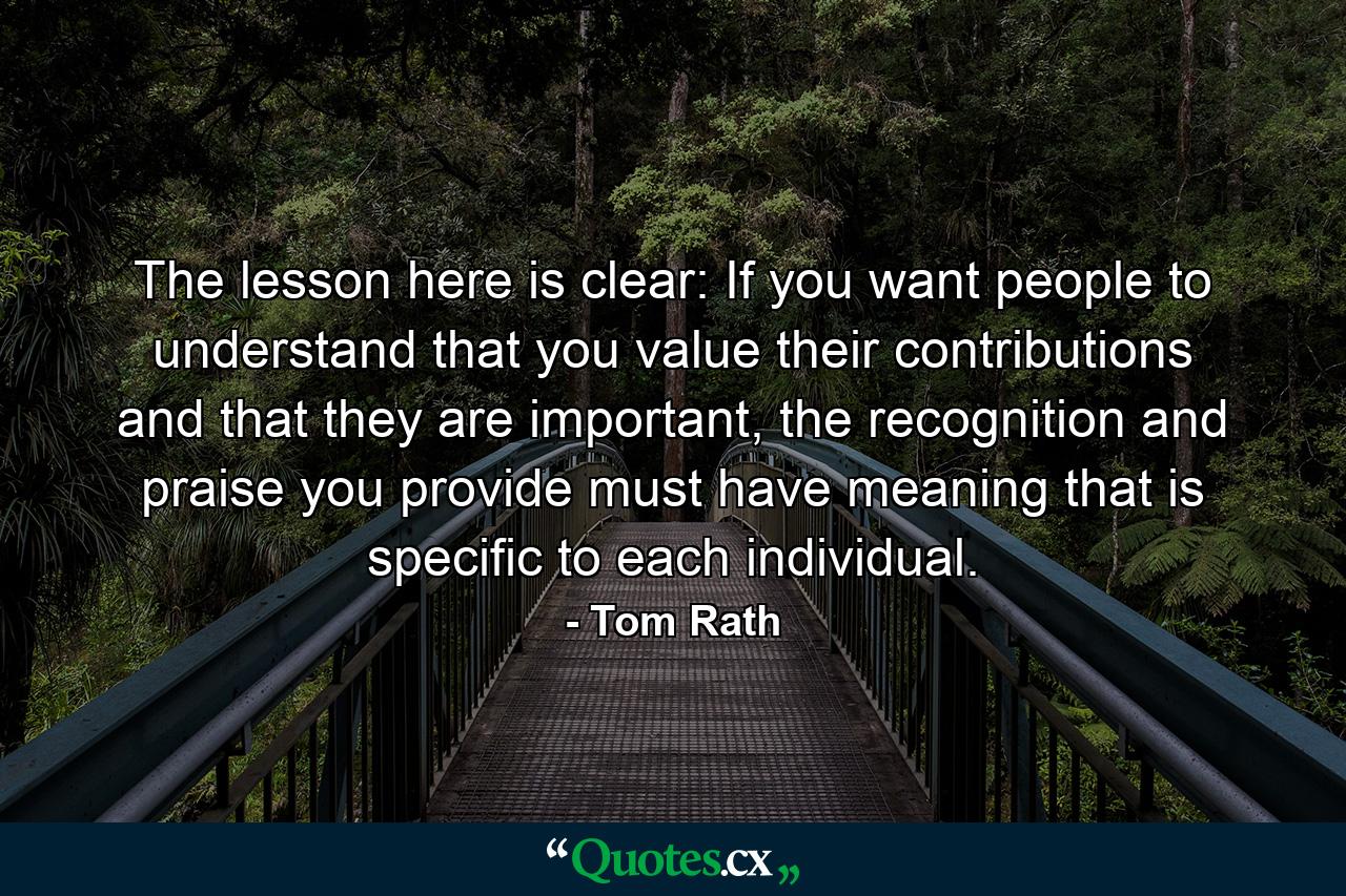 The lesson here is clear: If you want people to understand that you value their contributions and that they are important, the recognition and praise you provide must have meaning that is specific to each individual. - Quote by Tom Rath