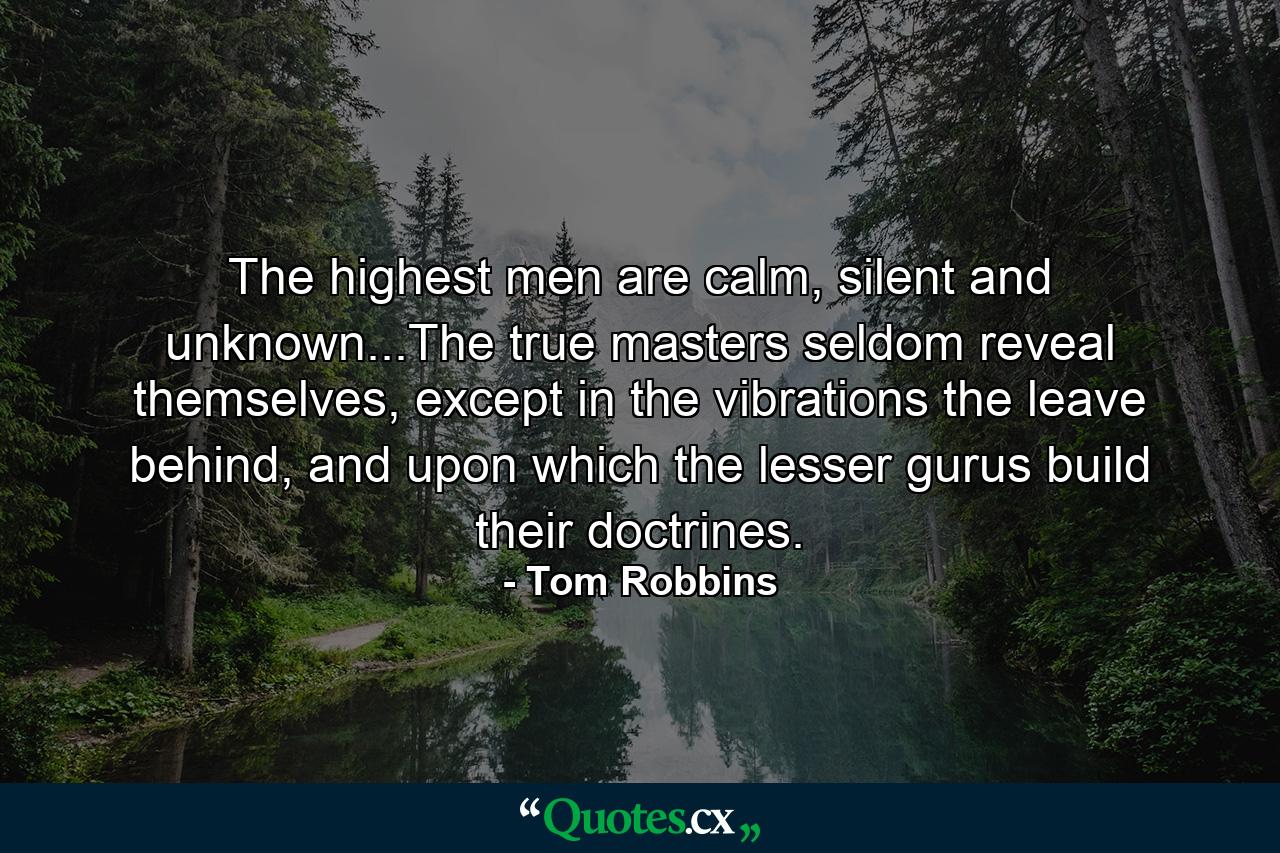 The highest men are calm, silent and unknown...The true masters seldom reveal themselves, except in the vibrations the leave behind, and upon which the lesser gurus build their doctrines. - Quote by Tom Robbins