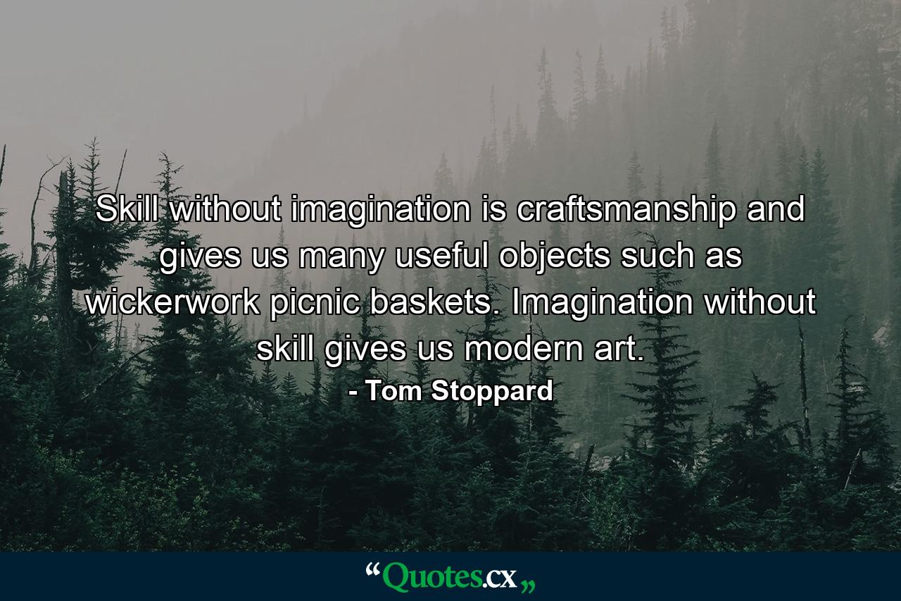 Skill without imagination is craftsmanship and gives us many useful objects such as wickerwork picnic baskets. Imagination without skill gives us modern art. - Quote by Tom Stoppard