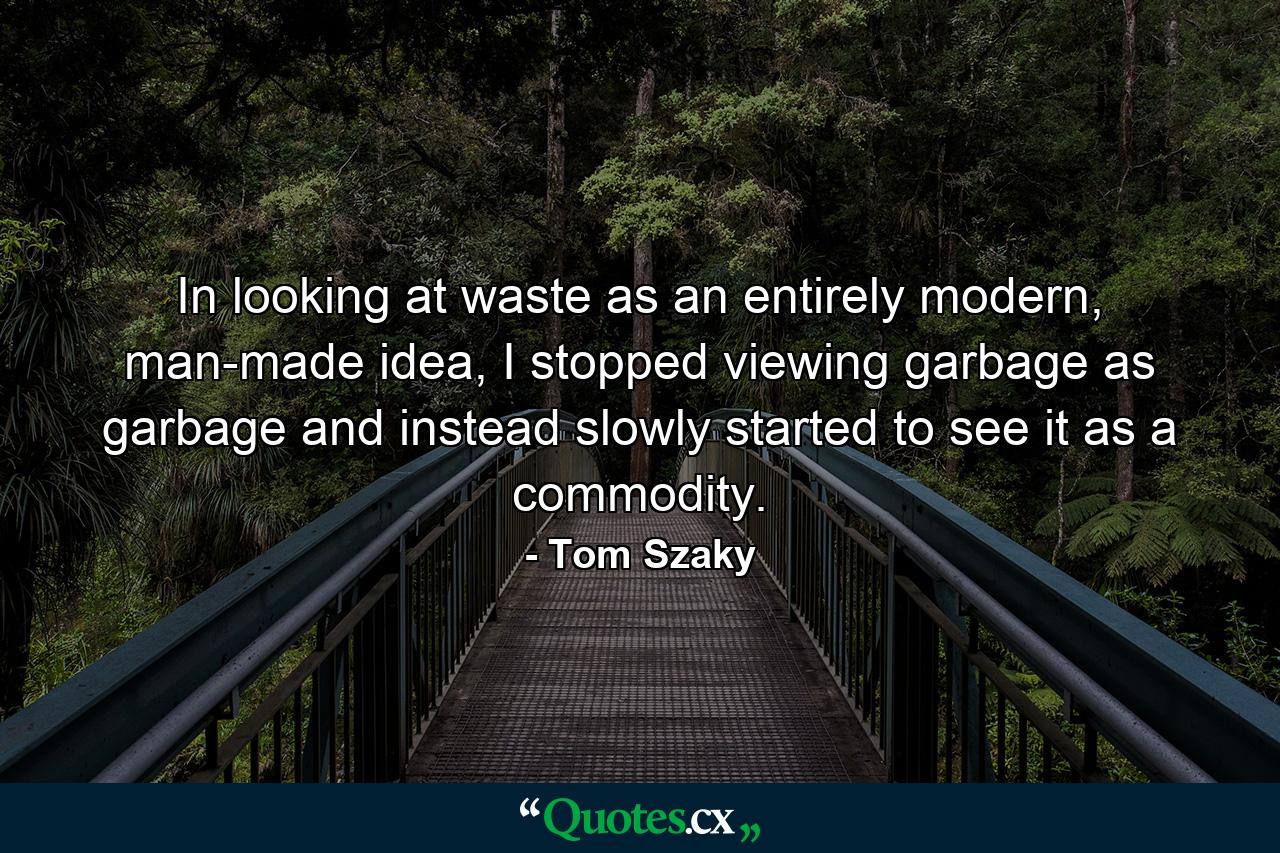 In looking at waste as an entirely modern, man-made idea, I stopped viewing garbage as garbage and instead slowly started to see it as a commodity. - Quote by Tom Szaky