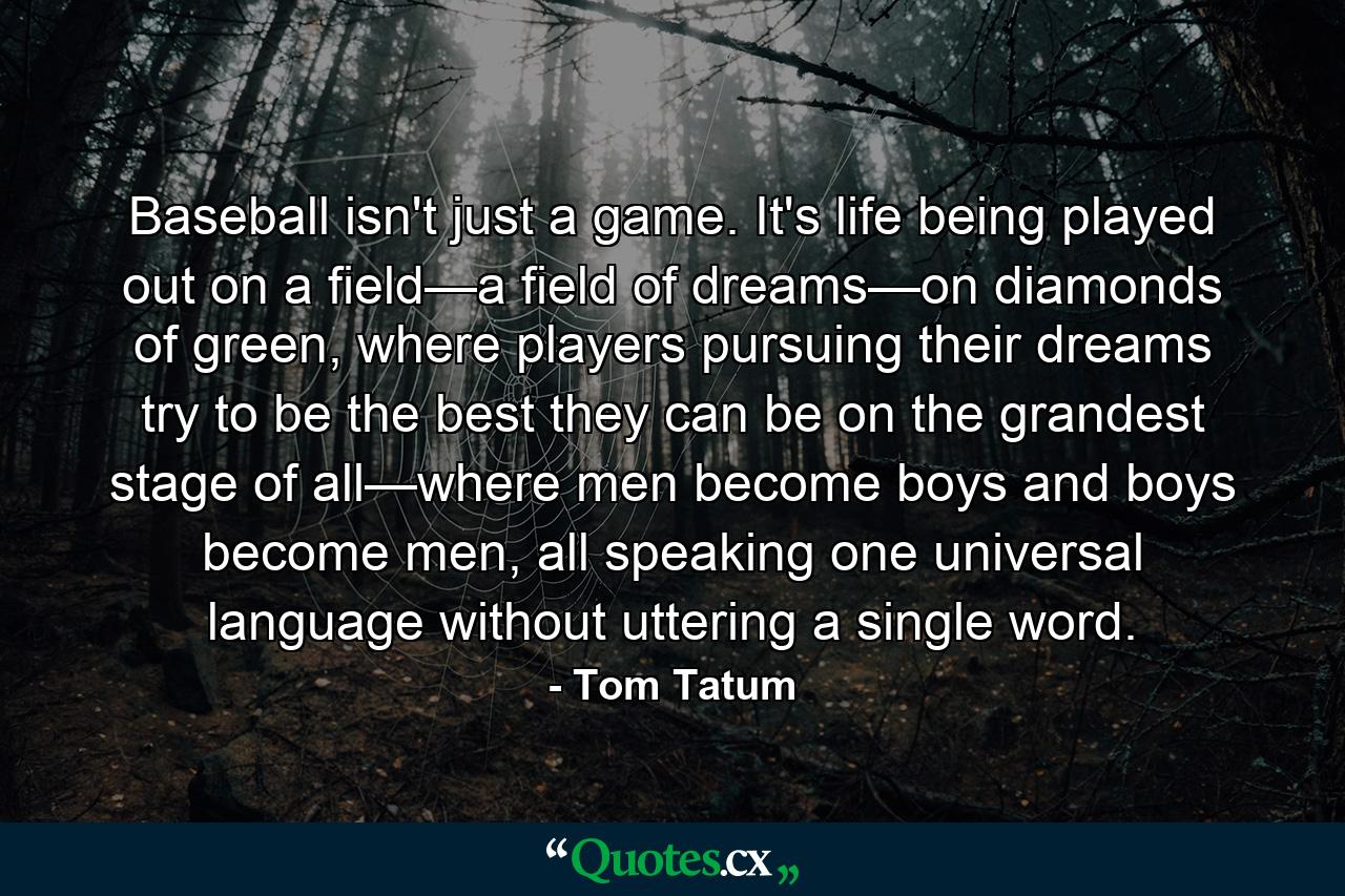 Baseball isn't just a game. It's life being played out on a field—a field of dreams—on diamonds of green, where players pursuing their dreams try to be the best they can be on the grandest stage of all—where men become boys and boys become men, all speaking one universal language without uttering a single word. - Quote by Tom Tatum