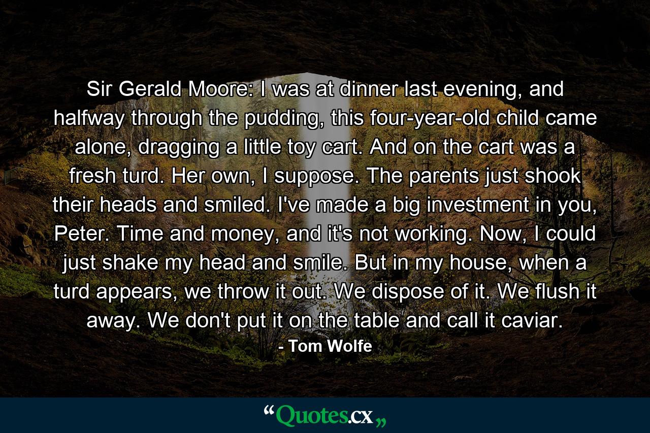 Sir Gerald Moore: I was at dinner last evening, and halfway through the pudding, this four-year-old child came alone, dragging a little toy cart. And on the cart was a fresh turd. Her own, I suppose. The parents just shook their heads and smiled. I've made a big investment in you, Peter. Time and money, and it's not working. Now, I could just shake my head and smile. But in my house, when a turd appears, we throw it out. We dispose of it. We flush it away. We don't put it on the table and call it caviar. - Quote by Tom Wolfe