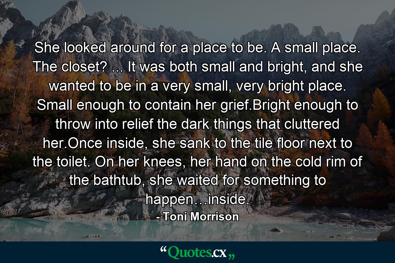 She looked around for a place to be. A small place. The closet? ... It was both small and bright, and she wanted to be in a very small, very bright place. Small enough to contain her grief.Bright enough to throw into relief the dark things that cluttered her.Once inside, she sank to the tile floor next to the toilet. On her knees, her hand on the cold rim of the bathtub, she waited for something to happen…inside. - Quote by Toni Morrison