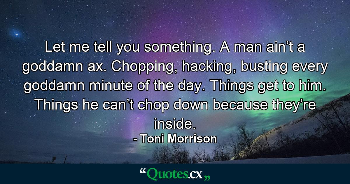 Let me tell you something. A man ain’t a goddamn ax. Chopping, hacking, busting every goddamn minute of the day. Things get to him. Things he can’t chop down because they’re inside. - Quote by Toni Morrison