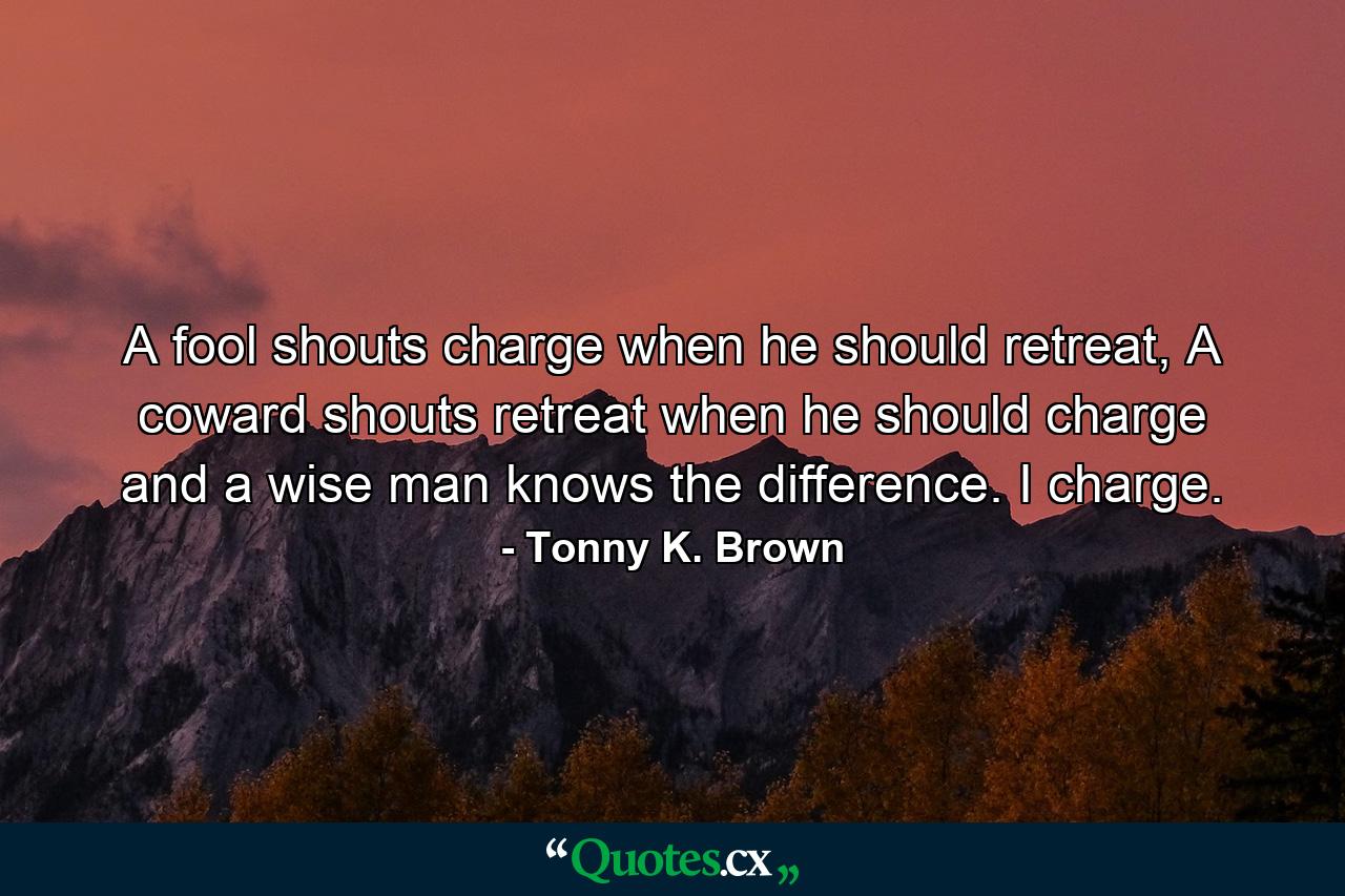 A fool shouts charge when he should retreat, A coward shouts retreat when he should charge and a wise man knows the difference. I charge. - Quote by Tonny K. Brown