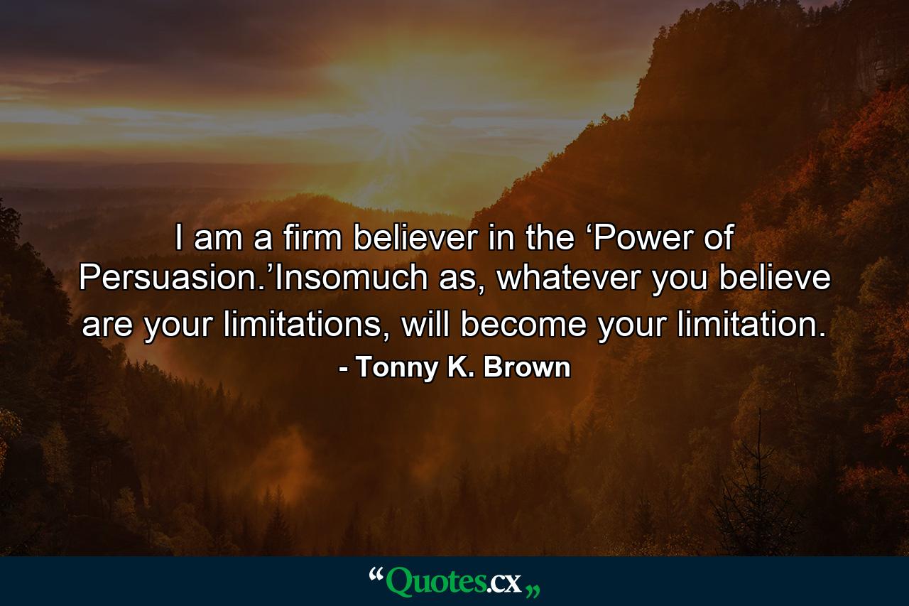 I am a firm believer in the ‘Power of Persuasion.’Insomuch as, whatever you believe are your limitations, will become your limitation. - Quote by Tonny K. Brown