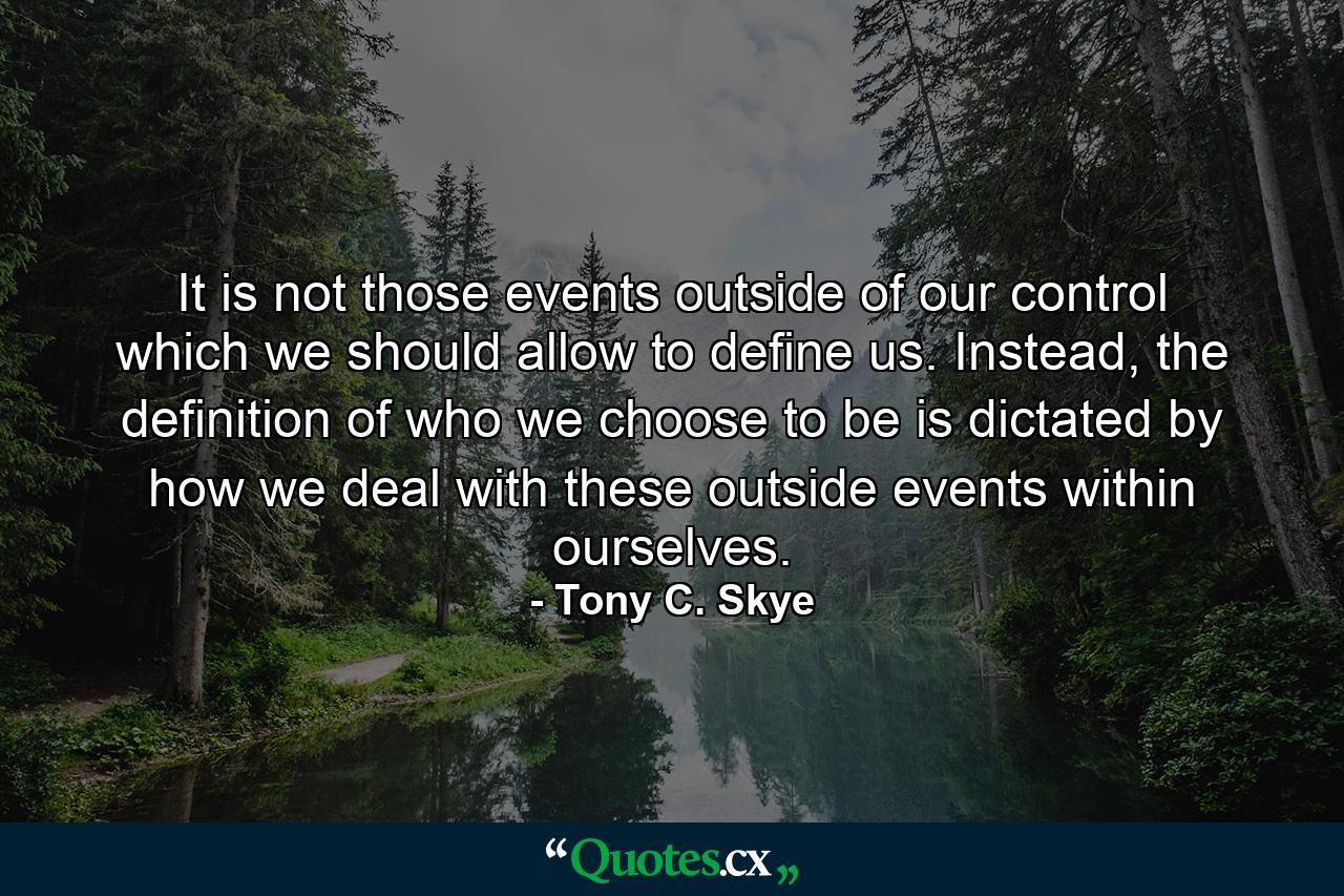 It is not those events outside of our control which we should allow to define us. Instead, the definition of who we choose to be is dictated by how we deal with these outside events within ourselves. - Quote by Tony C. Skye