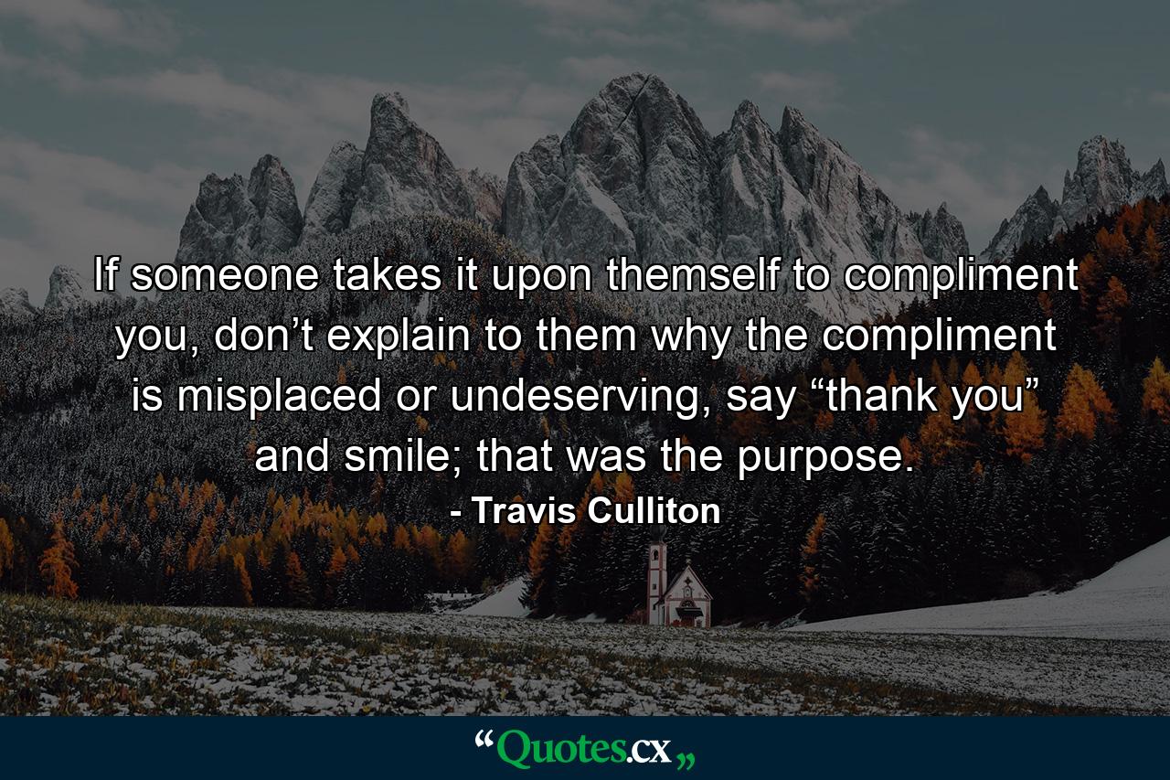 If someone takes it upon themself to compliment you, don’t explain to them why the compliment is misplaced or undeserving, say “thank you” and smile; that was the purpose. - Quote by Travis Culliton