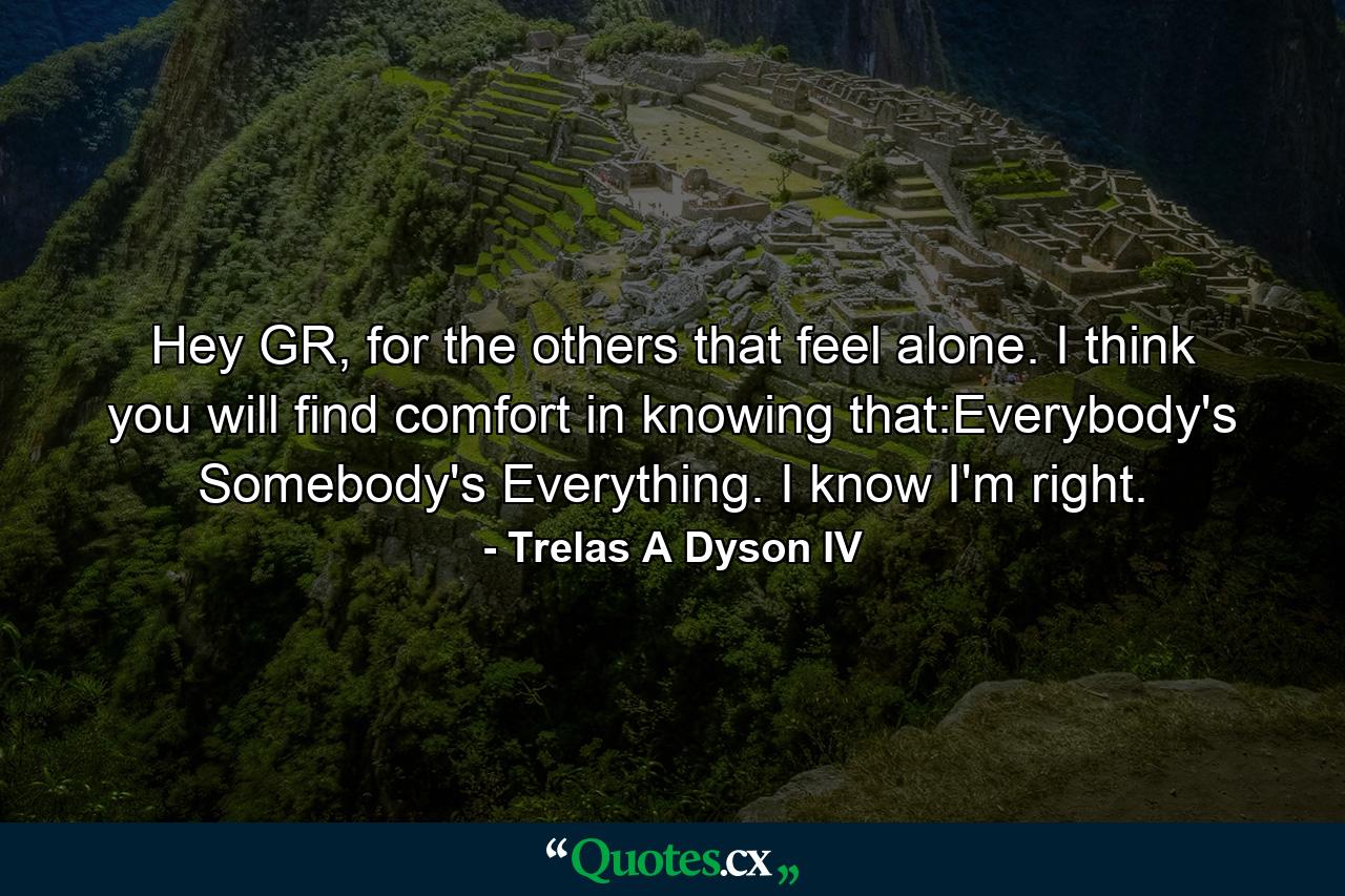 Hey GR, for the others that feel alone. I think you will find comfort in knowing that:Everybody's Somebody's Everything. I know I'm right. - Quote by Trelas A Dyson IV