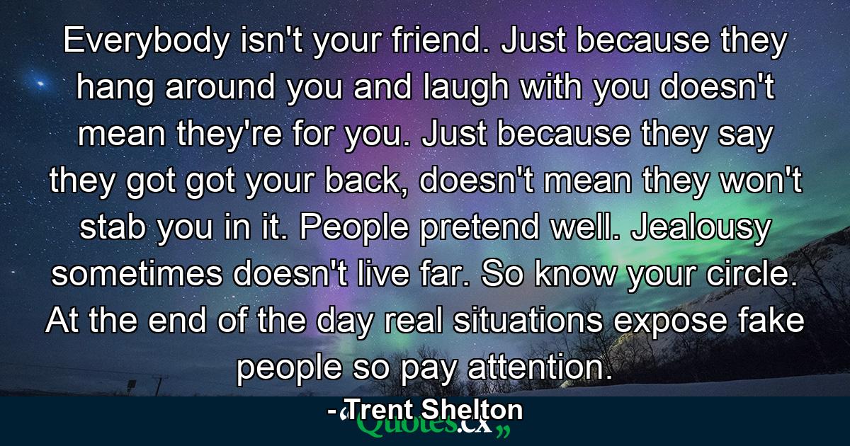 Everybody isn't your friend. Just because they hang around you and laugh with you doesn't mean they're for you. Just because they say they got got your back, doesn't mean they won't stab you in it. People pretend well. Jealousy sometimes doesn't live far. So know your circle. At the end of the day real situations expose fake people so pay attention. - Quote by Trent Shelton