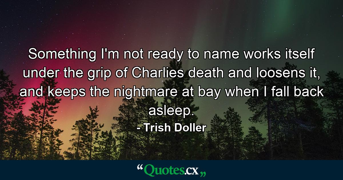 Something I'm not ready to name works itself under the grip of Charlies death and loosens it, and keeps the nightmare at bay when I fall back asleep. - Quote by Trish Doller