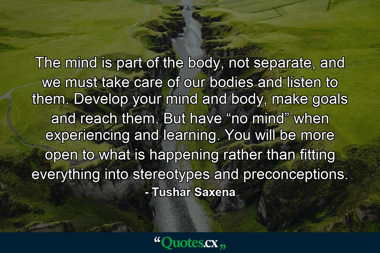 The mind is part of the body, not separate, and we must take care of our bodies and listen to them. Develop your mind and body, make goals and reach them. But have “no mind” when experiencing and learning. You will be more open to what is happening rather than fitting everything into stereotypes and preconceptions. - Quote by Tushar Saxena