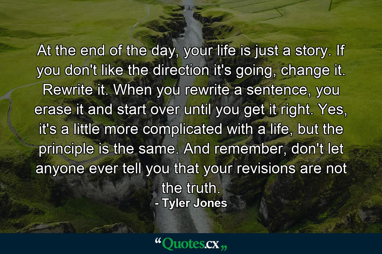 At the end of the day, your life is just a story. If you don't like the direction it's going, change it. Rewrite it. When you rewrite a sentence, you erase it and start over until you get it right. Yes, it's a little more complicated with a life, but the principle is the same. And remember, don't let anyone ever tell you that your revisions are not the truth. - Quote by Tyler Jones