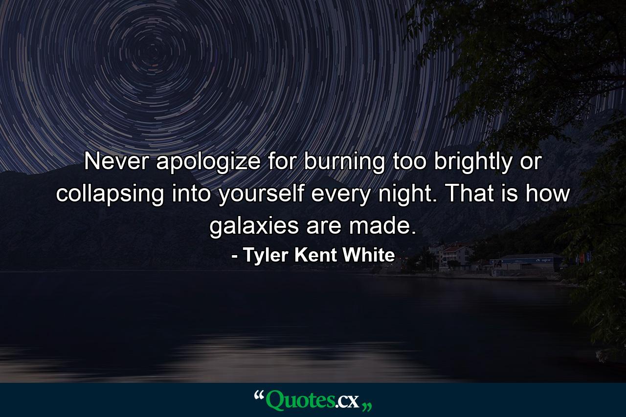 Never apologize for burning too brightly or collapsing into yourself every night. That is how galaxies are made. - Quote by Tyler Kent White