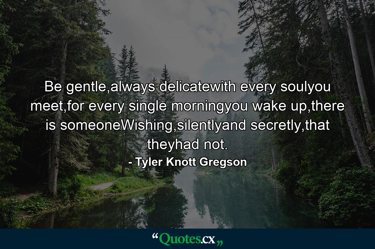 Be gentle,always delicatewith every soulyou meet,for every single morningyou wake up,there is someoneWishing,silentlyand secretly,that theyhad not. - Quote by Tyler Knott Gregson