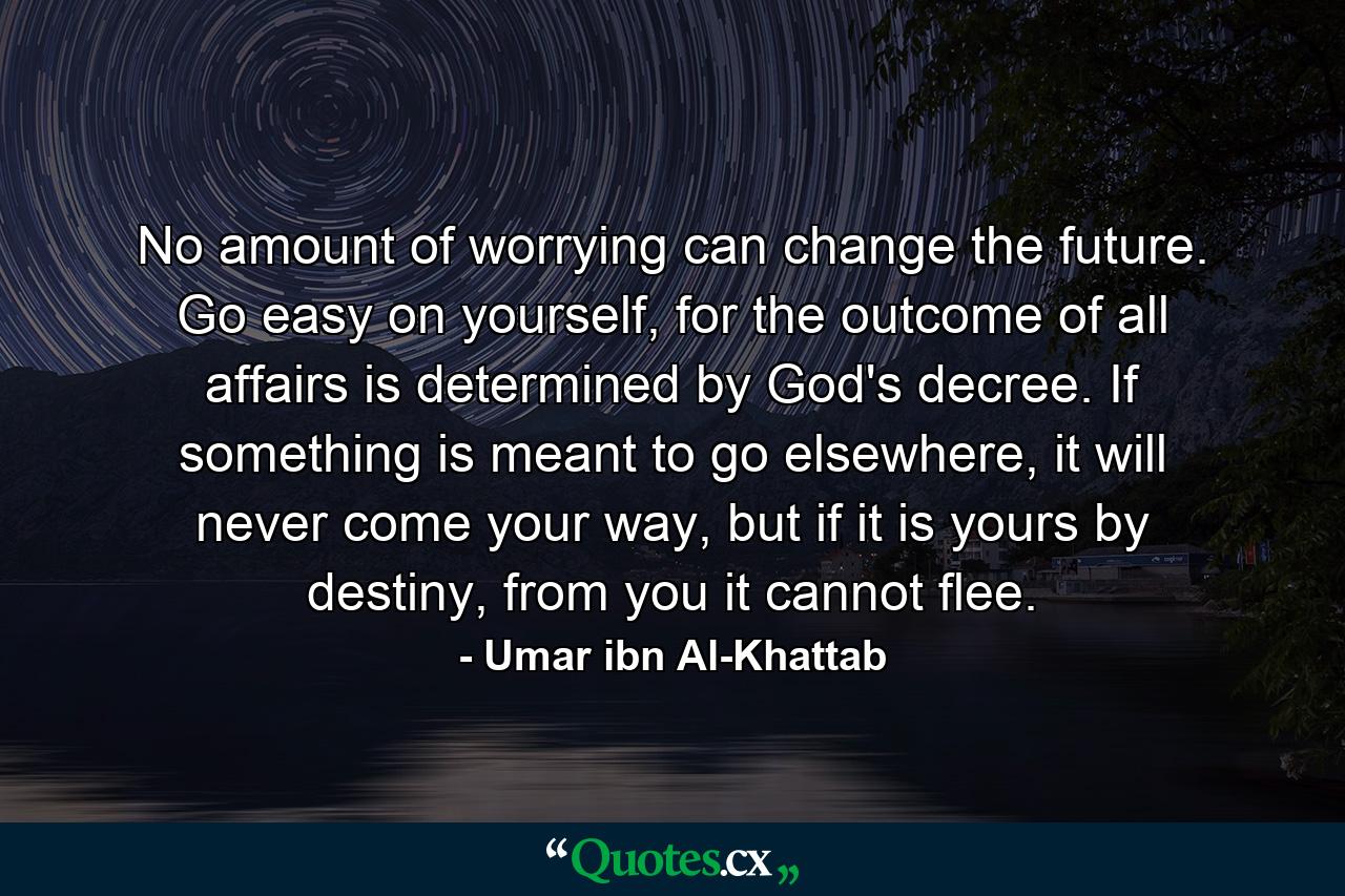 No amount of worrying can change the future. Go easy on yourself, for the outcome of all affairs is determined by God's decree. If something is meant to go elsewhere, it will never come your way, but if it is yours by destiny, from you it cannot flee. - Quote by Umar ibn Al-Khattab