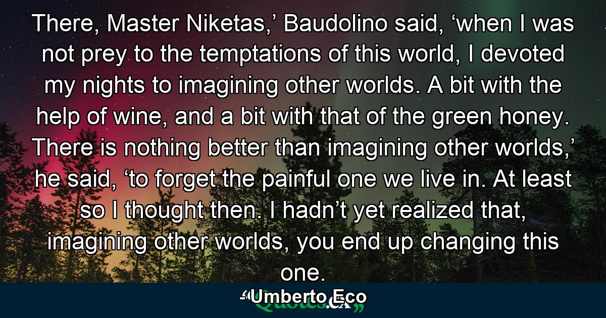 There, Master Niketas,’ Baudolino said, ‘when I was not prey to the temptations of this world, I devoted my nights to imagining other worlds. A bit with the help of wine, and a bit with that of the green honey. There is nothing better than imagining other worlds,’ he said, ‘to forget the painful one we live in. At least so I thought then. I hadn’t yet realized that, imagining other worlds, you end up changing this one. - Quote by Umberto Eco