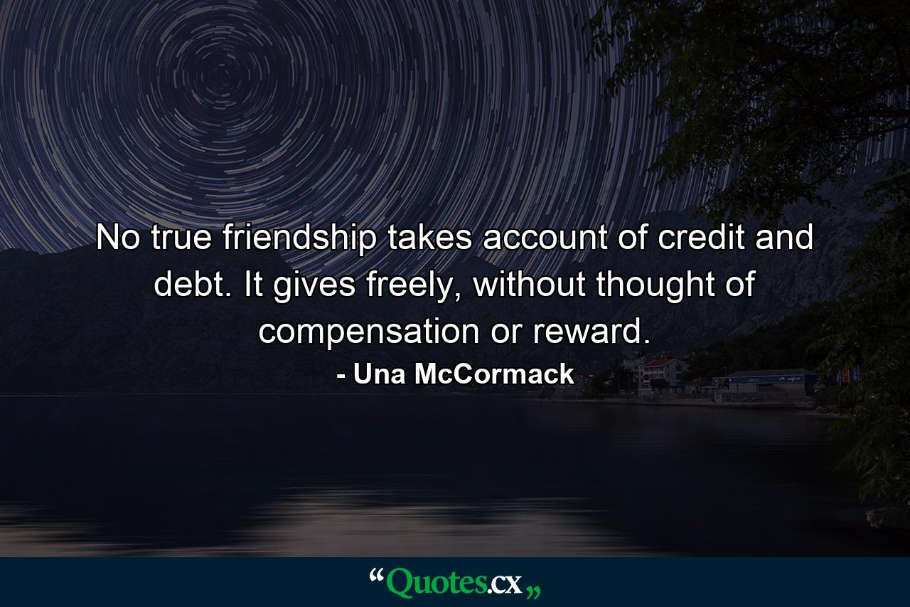 No true friendship takes account of credit and debt. It gives freely, without thought of compensation or reward. - Quote by Una McCormack