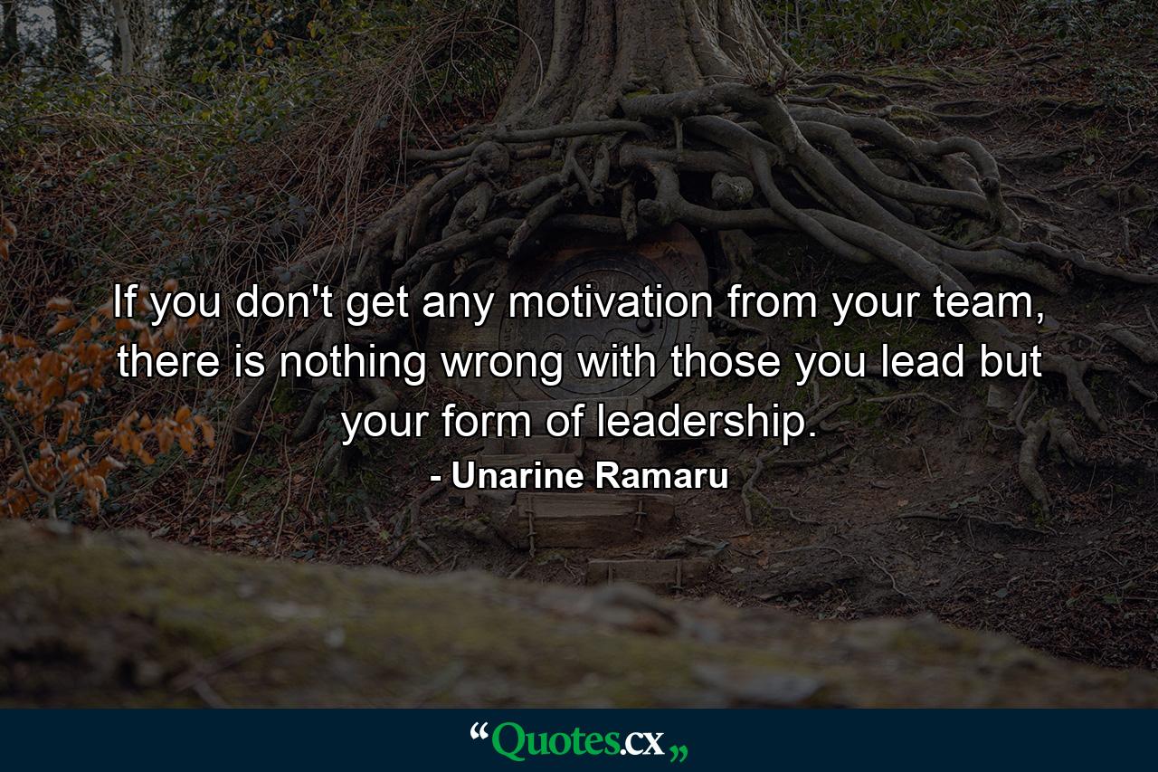 If you don't get any motivation from your team, there is nothing wrong with those you lead but your form of leadership. - Quote by Unarine Ramaru