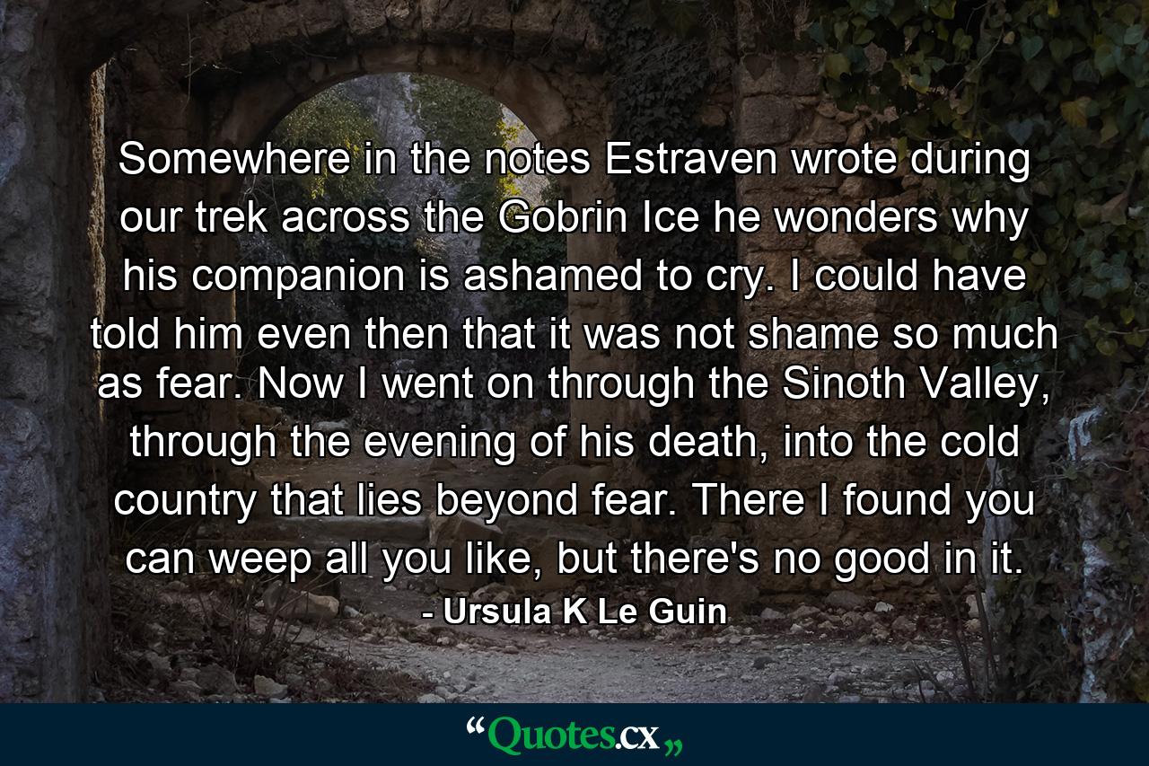 Somewhere in the notes Estraven wrote during our trek across the Gobrin Ice he wonders why his companion is ashamed to cry. I could have told him even then that it was not shame so much as fear. Now I went on through the Sinoth Valley, through the evening of his death, into the cold country that lies beyond fear. There I found you can weep all you like, but there's no good in it. - Quote by Ursula K Le Guin