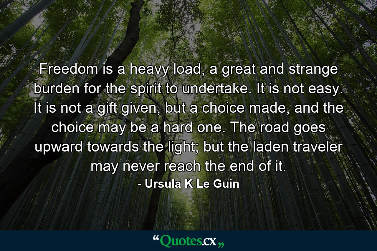 Freedom is a heavy load, a great and strange burden for the spirit to undertake. It is not easy. It is not a gift given, but a choice made, and the choice may be a hard one. The road goes upward towards the light; but the laden traveler may never reach the end of it. - Quote by Ursula K Le Guin