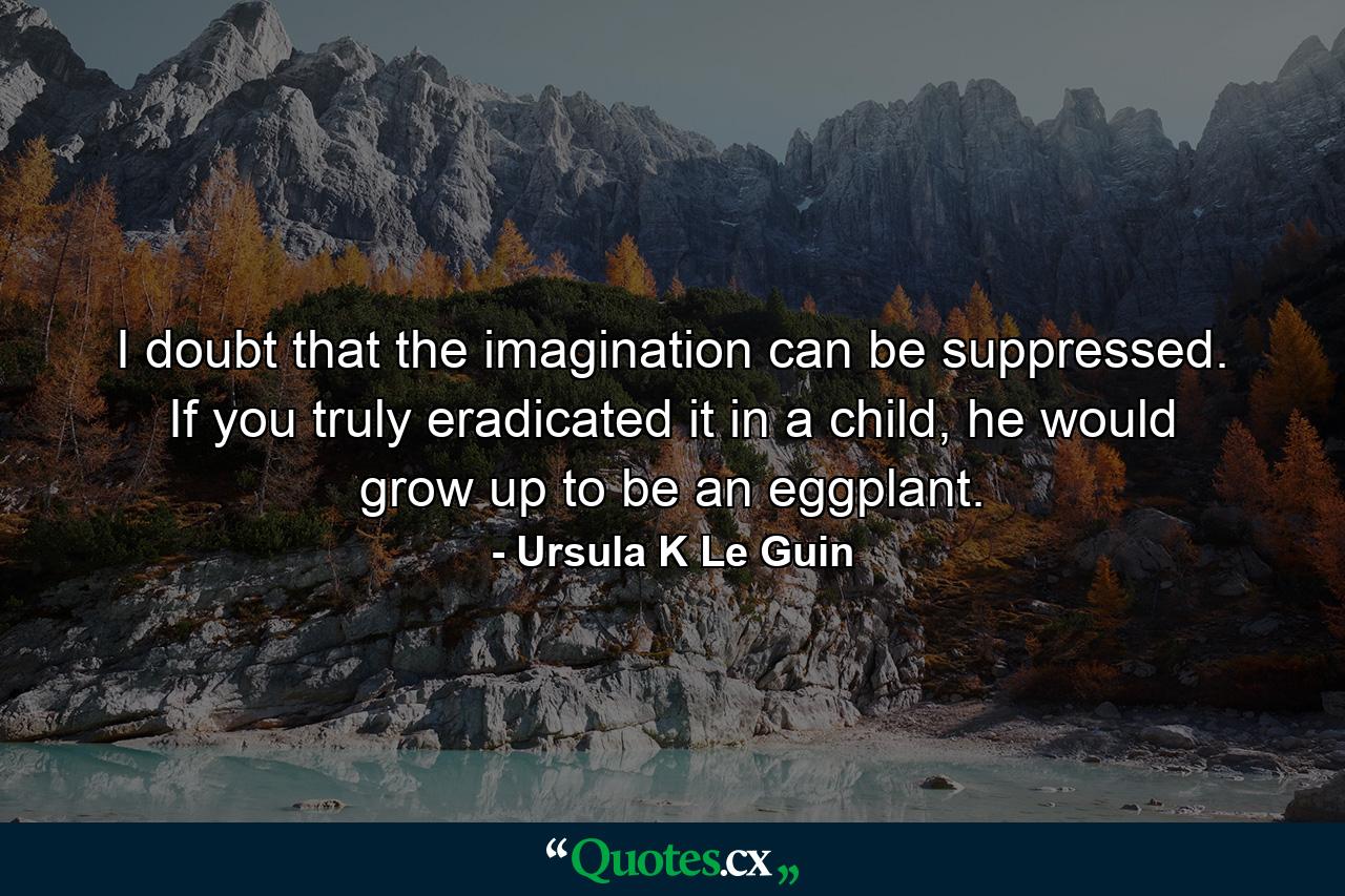 I doubt that the imagination can be suppressed. If you truly eradicated it in a child, he would grow up to be an eggplant. - Quote by Ursula K Le Guin