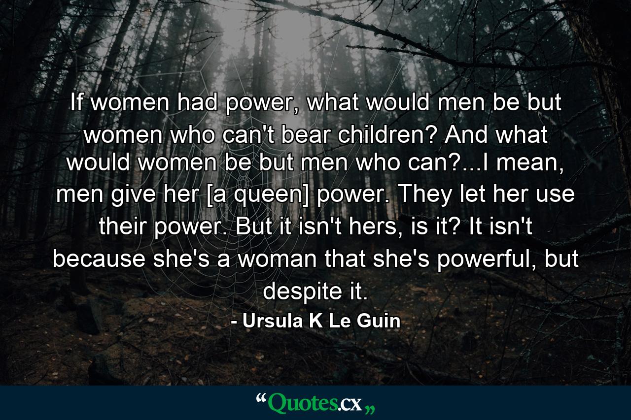 If women had power, what would men be but women who can't bear children? And what would women be but men who can?...I mean, men give her [a queen] power. They let her use their power. But it isn't hers, is it? It isn't because she's a woman that she's powerful, but despite it. - Quote by Ursula K Le Guin