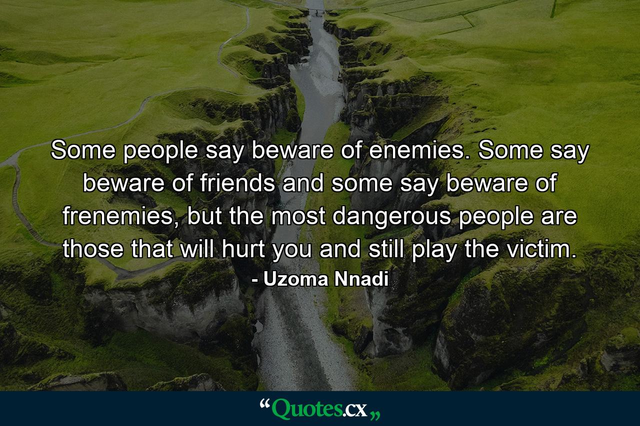 Some people say beware of enemies. Some say beware of friends and some say beware of frenemies, but the most dangerous people are those that will hurt you and still play the victim. - Quote by Uzoma Nnadi