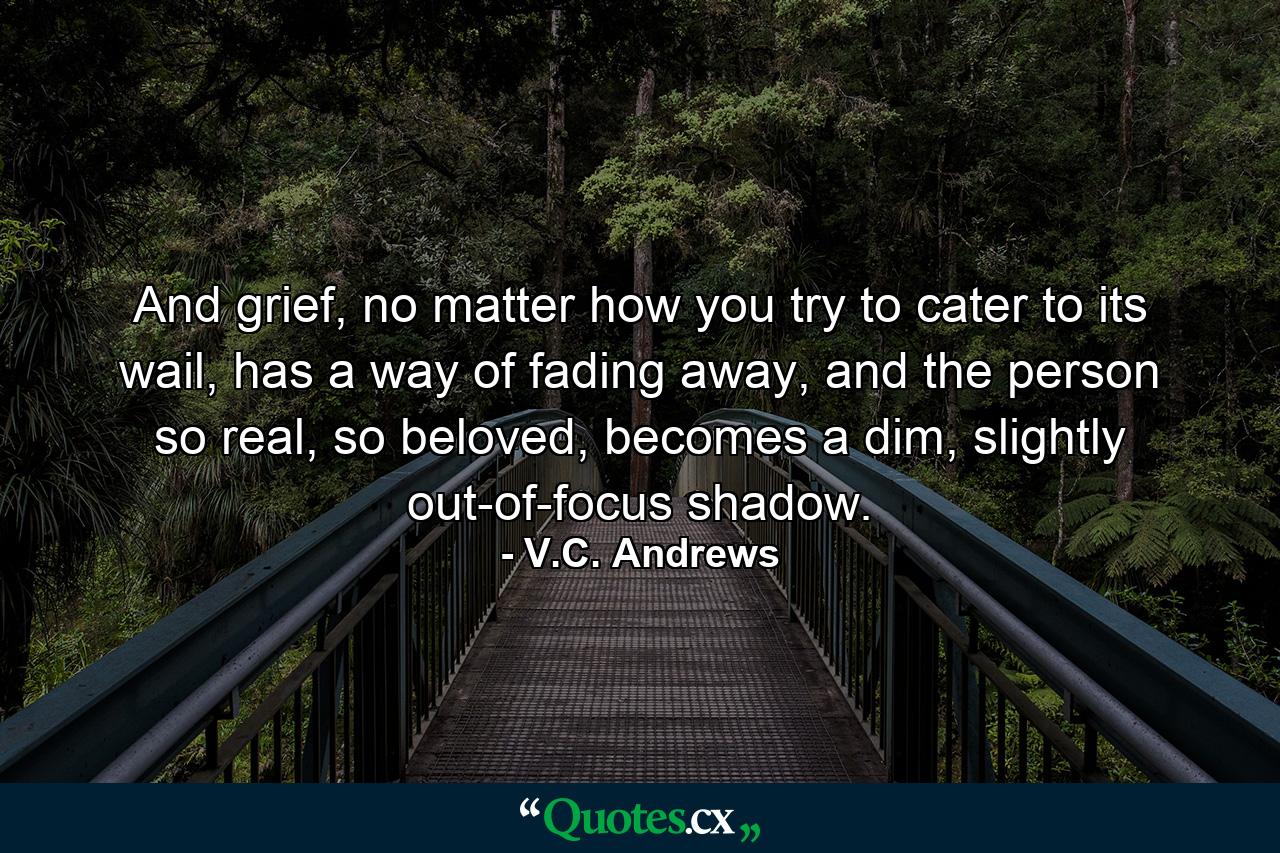 And grief, no matter how you try to cater to its wail, has a way of fading away, and the person so real, so beloved, becomes a dim, slightly out-of-focus shadow. - Quote by V.C. Andrews