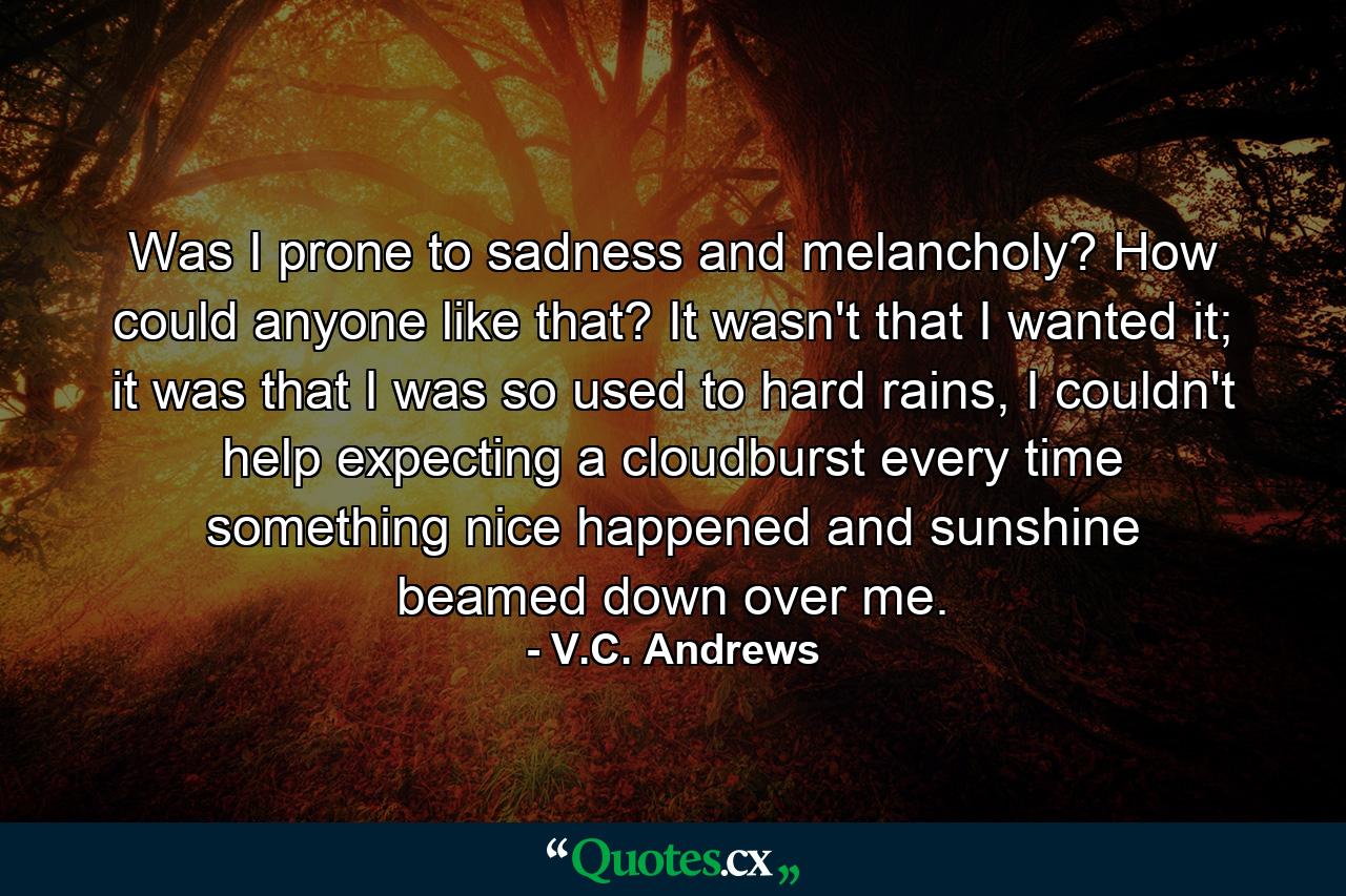 Was I prone to sadness and melancholy? How could anyone like that? It wasn't that I wanted it; it was that I was so used to hard rains, I couldn't help expecting a cloudburst every time something nice happened and sunshine beamed down over me. - Quote by V.C. Andrews