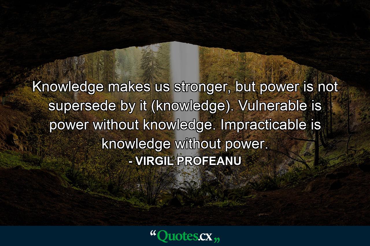 Knowledge makes us stronger, but power is not supersede by it (knowledge). Vulnerable is power without knowledge. Impracticable is knowledge without power. - Quote by VIRGIL PROFEANU