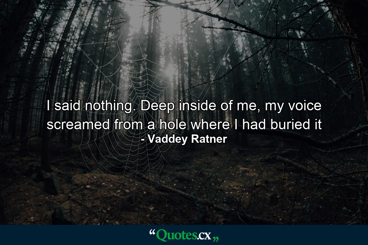 I said nothing. Deep inside of me, my voice screamed from a hole where I had buried it - Quote by Vaddey Ratner