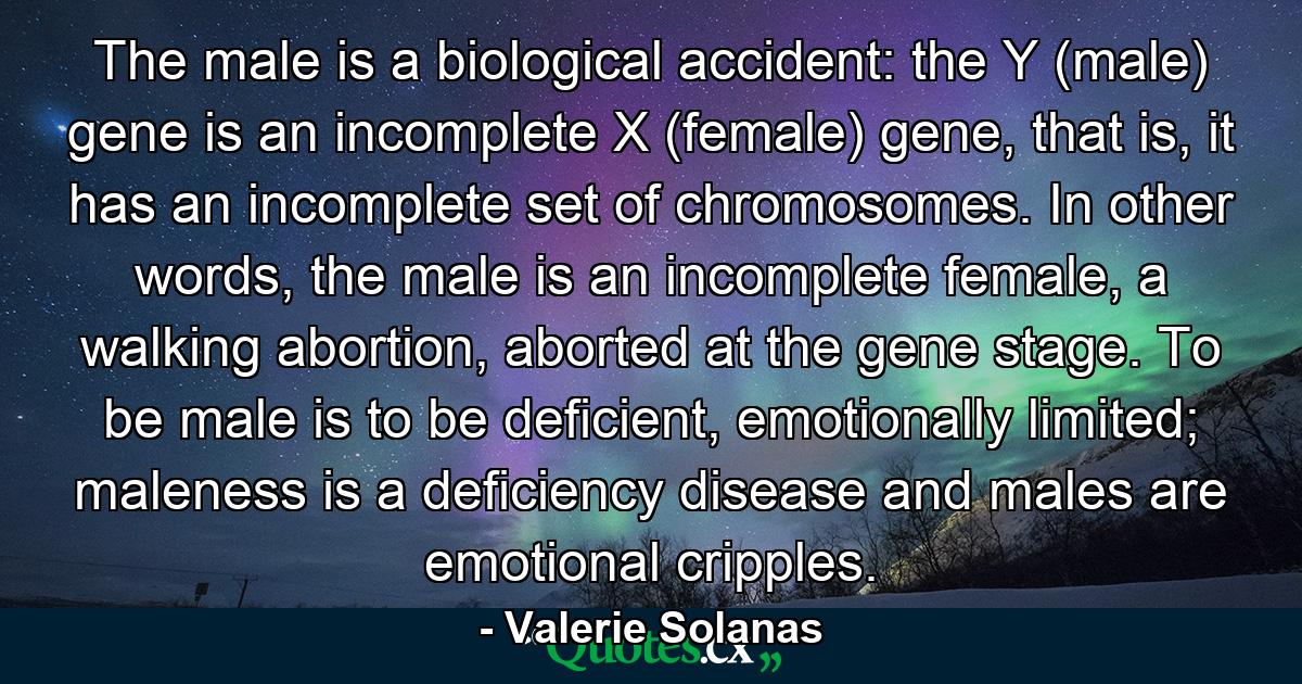 The male is a biological accident: the Y (male) gene is an incomplete X (female) gene, that is, it has an incomplete set of chromosomes. In other words, the male is an incomplete female, a walking abortion, aborted at the gene stage. To be male is to be deficient, emotionally limited; maleness is a deficiency disease and males are emotional cripples. - Quote by Valerie Solanas