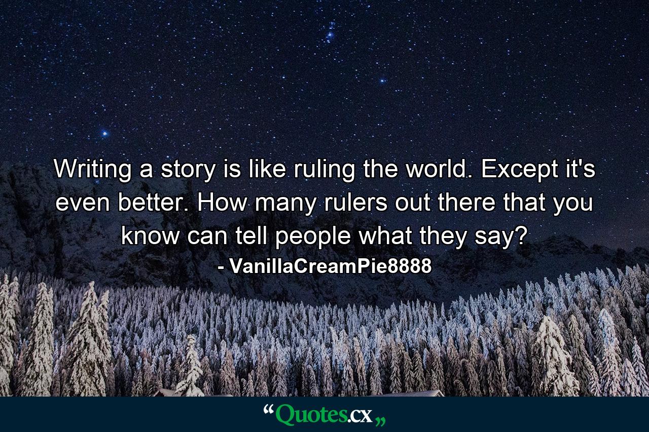 Writing a story is like ruling the world. Except it's even better. How many rulers out there that you know can tell people what they say? - Quote by VanillaCreamPie8888