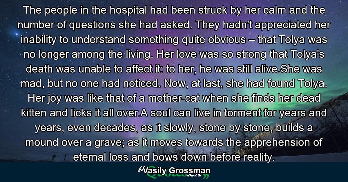 The people in the hospital had been struck by her calm and the number of questions she had asked. They hadn't appreciated her inability to understand something quite obvious – that Tolya was no longer among the living. Her love was so strong that Tolya's death was unable to affect it: to her, he was still alive.She was mad, but no one had noticed. Now, at last, she had found Tolya. Her joy was like that of a mother-cat when she finds her dead kitten and licks it all over.A soul can live in torment for years and years, even decades, as it slowly, stone by stone, builds a mound over a grave; as it moves towards the apprehension of eternal loss and bows down before reality. - Quote by Vasily Grossman