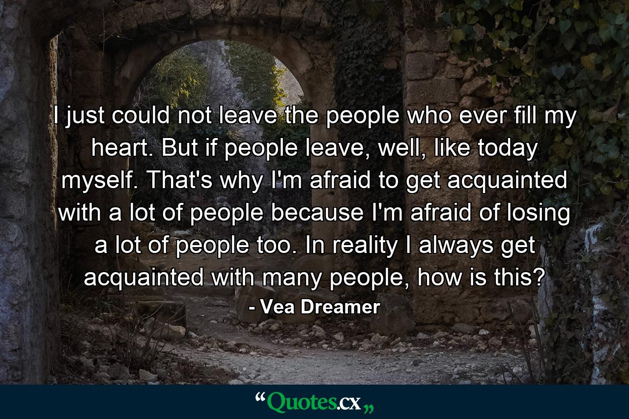 I just could not leave the people who ever fill my heart. But if people leave, well, like today myself. That's why I'm afraid to get acquainted with a lot of people because I'm afraid of losing a lot of people too. In reality I always get acquainted with many people, how is this? - Quote by Vea Dreamer