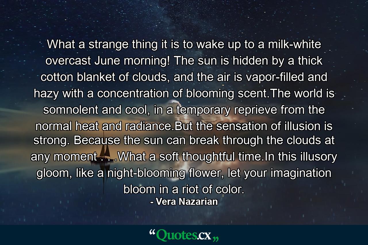 What a strange thing it is to wake up to a milk-white overcast June morning! The sun is hidden by a thick cotton blanket of clouds, and the air is vapor-filled and hazy with a concentration of blooming scent.The world is somnolent and cool, in a temporary reprieve from the normal heat and radiance.But the sensation of illusion is strong. Because the sun can break through the clouds at any moment . . .What a soft thoughtful time.In this illusory gloom, like a night-blooming flower, let your imagination bloom in a riot of color. - Quote by Vera Nazarian