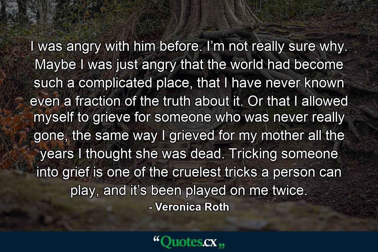 I was angry with him before. I’m not really sure why. Maybe I was just angry that the world had become such a complicated place, that I have never known even a fraction of the truth about it. Or that I allowed myself to grieve for someone who was never really gone, the same way I grieved for my mother all the years I thought she was dead. Tricking someone into grief is one of the cruelest tricks a person can play, and it’s been played on me twice. - Quote by Veronica Roth